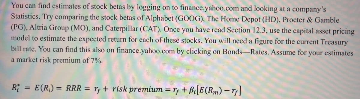 You can find estimates of stock betas by logging on to finance.yahoo.com and looking at a company's
Statistics. Try comparing the stock betas of Alphabet (GOOG), The Home Depot (HD), Procter & Gamble
(PG), Altria Group (MO), and Caterpillar (CAT). Ônce you have read Section 12.3, use the capital asset pricing
model to estimate the expected return for each of these stocks. You will need a figure for the current Treasury
bill rate. You can find this also on finance.yahoo.com by clicking on Bonds-Rates. Assume for your estimates
a market risk premium of 7%.
R
E(R) = RRR = rf + risk premium = r + Bi[E(Rm) – r|]
%3D
%3D
%3D
