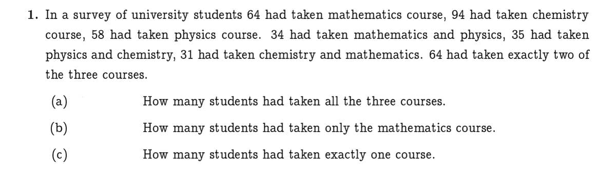 1. In a survey of university students 64 had taken mathematics course, 94 had taken chemistry
course, 58 had taken physics course. 34 had taken mathematics and physics, 35 had taken
physics and chemistry, 31 had taken chemistry and mathematics. 64 had taken exactly two of
the three courses.
(a)
How many students had taken all the three courses.
(b)
How many students had taken only the mathematics course.
(c)
How many students had taken exactly one course.
