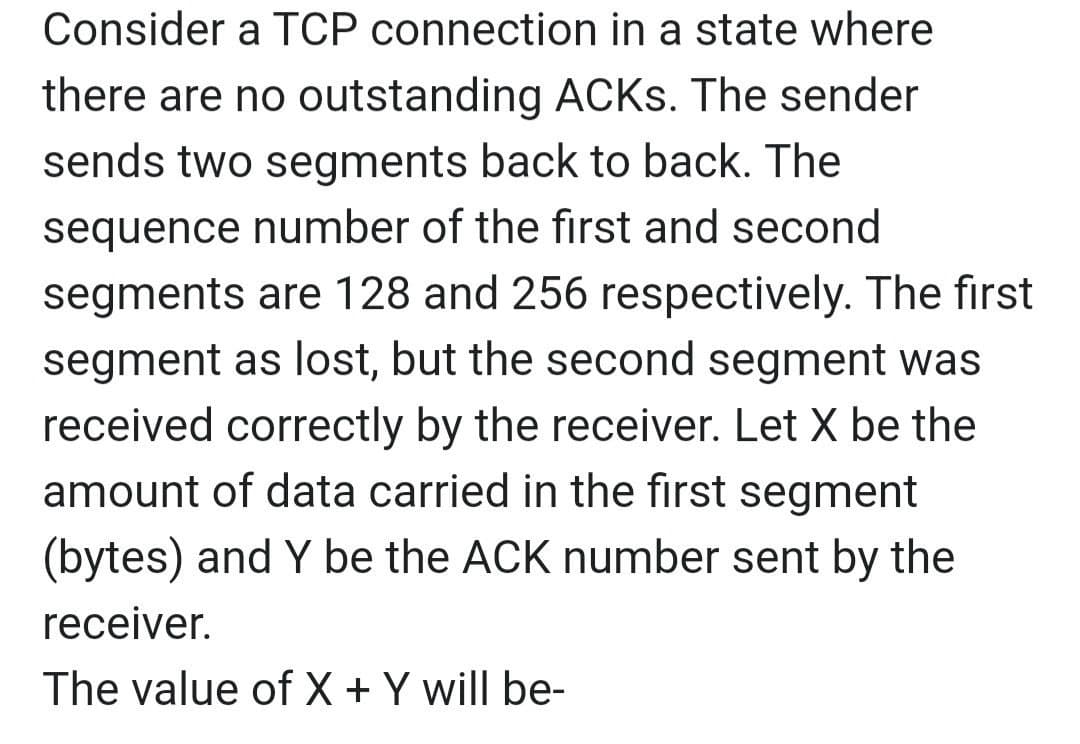 Consider a TCP connection in a state where
there are no outstanding ACKS. The sender
sends two segments back to back. The
sequence number of the first and second
segments are 128 and 256 respectively. The first
segment as lost, but the second segment was
received correctly by the receiver. Let X be the
amount of data carried in the first segment
(bytes) and Y be the ACK number sent by the
receiver.
The value of X + Y will be-
