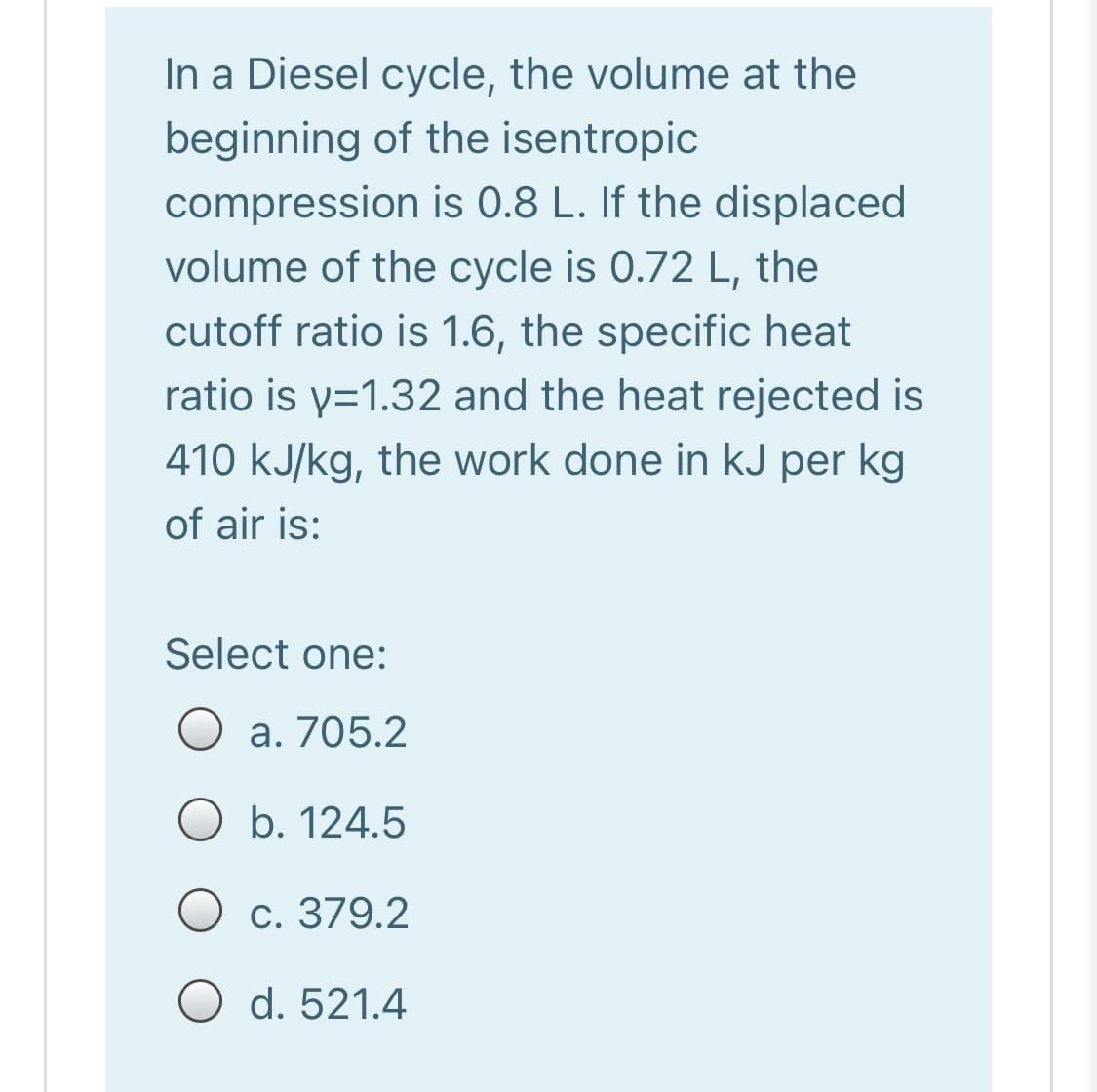 In a Diesel cycle, the volume at the
beginning of the isentropic
compression is 0.8 L. If the displaced
volume of the cycle is 0.72 L,
the
cutoff ratio is 1.6, the specific heat
ratio is y=1.32 and the heat rejected is
410 kJ/kg, the work done in kJ per kg
of air is:
Select one:
a. 705.2
O b. 124.5
O c. 379.2
O d. 521.4
