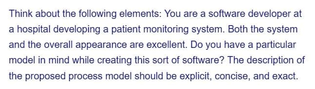 Think about the following elements: You are a software developer at
a hospital developing a patient monitoring system. Both the system
and the overall appearance are excellent. Do you have a particular
model in mind while creating this sort of software? The description of
the proposed process model should be explicit, concise, and exact.