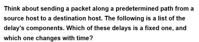 Think about sending a packet along a predetermined path from a
source host to a destination host. The following is a list of the
delay's components. Which of these delays is a fixed one, and
which one changes with time?