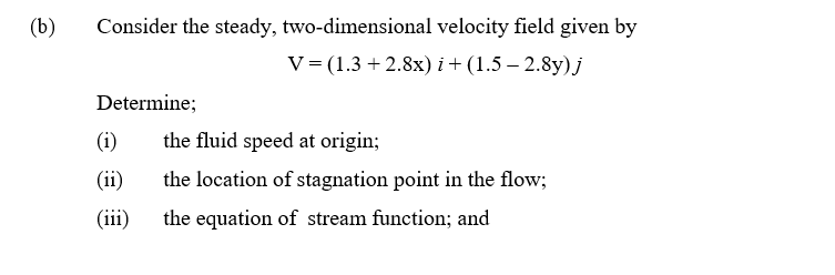 (b)
Consider the steady, two-dimensional velocity field given by
V = (1.3 +2.8x) i + (1.5-2.8y) j
Determine;
(i)
the fluid speed at origin;
(ii)
the location of stagnation point in the flow;
(iii)
the equation of stream function; and