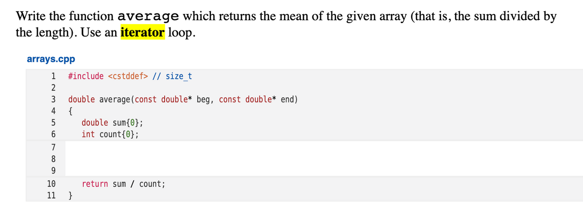 Write the function average which returns the mean of the given array (that is, the sum divided by
the length). Use an iterator loop.
arrays.cpp
1
#include <cstddef> // size t
2
double average(const double* beg, const double* end)
{
double sum{0};
int count{0};
3
4
7
8
10
return sum / count;
11
}
