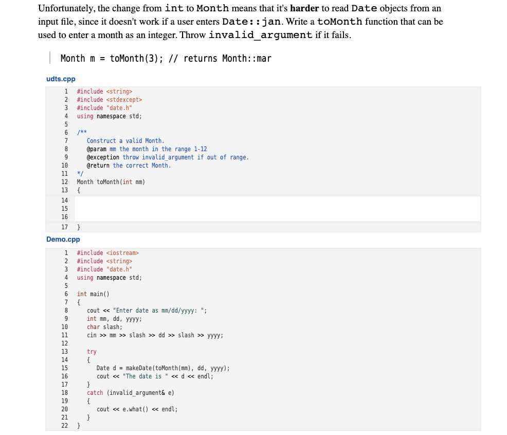 Unfortunately, the change from int to Month means that it's harder to read Date objects from an
input file, since it doesn't work if a user enters Date::jan. Write a toMonth function that can be
used to enter a month as an integer. Throw invalid_argument if it fails.
Month m = toMonth (3); // returns Month::mar
udts.cpp
1 #include <string>
2 #include <stdexcept>
3 #include "date.h"
using namespace std;
4
6.
/**
Construct a valid Month.
7
8.
@param mm the month in the range 1-12
9.
@exception throw invalid_argument if out of range.
@return the correct Month.
10
11
*/
Month toMonth(int mm)
{
12
13
14
15
16
17 }
Demo.cpp
1 #include <iostream>
2 #include <string>
3 #include "date.h"
4 using namespace std;
5
6
int main()
7 {
cout « "Enter date as mm/dd/yyyy: ";
int mm, dd, yyyy;
char slash;
cin >> mm >> slash » dd >> slash » yyyy;
8
10
11
12
13
try
{
Date d = makeDate (toMonth(mm), dd, yyyy);
cout <« "The date is " << d << endl;
}
catch (invalid_argument& e)
{
cout « e.what() « endl;
}
14
15
16
17
18
19
20
21
22 }
