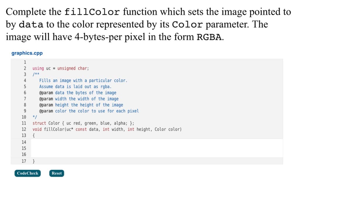 Complete the fillColor function which sets the image pointed to
by data to the color represented by its Color parameter. The
image will have 4-bytes-per pixel in the form RGBA.
graphics.cpp
1
2
using uc = unsigned char;
3
/**
4
Fills an image with a particular color.
Assume data is laid out as rgba.
@param data the bytes of the image
@param width the width of the image
@param height the height of the image
@param color the color to use for each pixel
*/
struct Color { uc red, green, blue, alpha; };
void fillColor(uc* const data, int width, int height, Color color)
6
7
8
9.
10
11
12
13
14
15
16
17
}
CodeCheck
Reset
