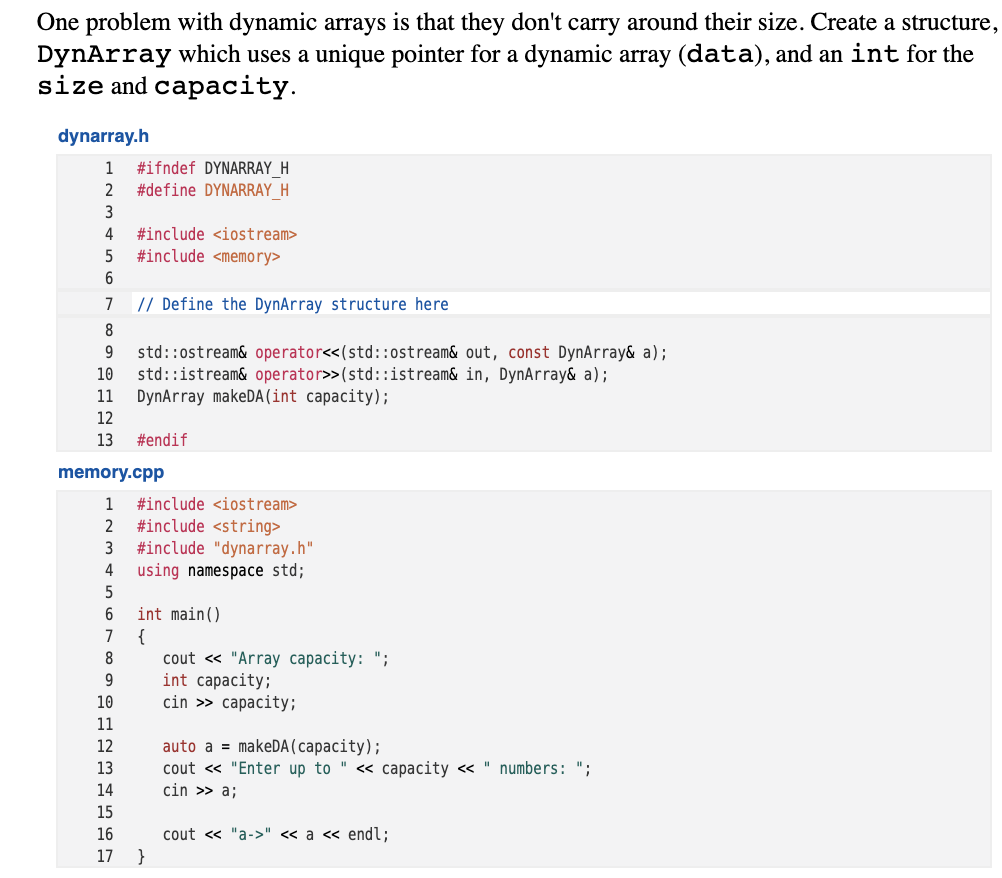 One problem with dynamic arrays is that they don't carry around their size. Create a structure,
DynArray which uses a unique pointer for a dynamic array (data), and an int for the
size and capacity.
dynarray.h
#ifndef DYNARRAY_H
#define DYNARRAY_H
1
2
3
4
#include <iostream>
#include <memory>
7
// Define the DynArray structure here
8
std::ostream& operator<<(std::ostream& out, const DynArray& a);
std::istream& operator>>(std::istream& in, DynArray& a);
DynArray makeDA (int capacity);
10
11
12
13
#endif
memory.cpp
1
#include <iostream>
#include <string>
#include "dynarray.h"
using namespace std;
2
3
4
int main()
{
cout « "Array capacity: ";
int capacity;
cin >> capacity;
7
8
9
10
11
auto a = makeDA (capacity);
cout « "Enter up to " <« capacity « " numbers: ";
cin >> a;
12
13
14
15
16
cout « "a->" « a « endl;
17
}
