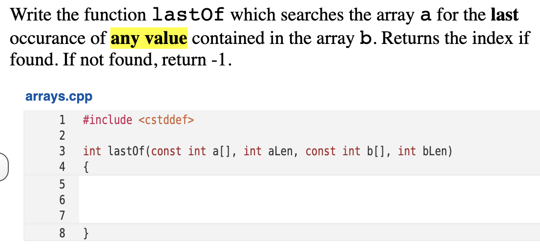 Write the function lastOf which searches the array a for the last
occurance of any value contained in the array b. Returns the index if
found. If not found, return -1.
arrays.cpp
1
#include <cstddef>
2
int last0f(const int a[], int alen, const int b[], int bLen)
{
3
4
5
6
7
8
}
