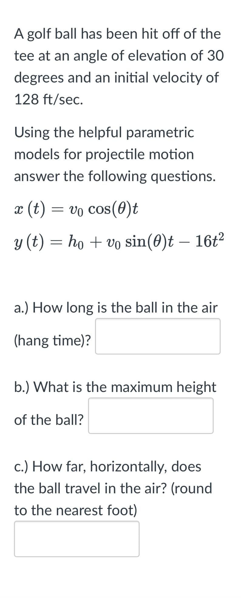 A golf ball has been hit off of the
tee at an angle of elevation of 30
degrees and an initial velocity of
128 ft/sec.
Using the helpful parametric
models for projectile motion
answer the following questions.
x (t) = vo cos(0)t
y (t) = hovo sin(0)t - 16t²
a.) How long is the ball in the air
(hang time)?
b.) What is the maximum height
of the ball?
c.) How far, horizontally, does
the ball travel in the air? (round
to the nearest foot)