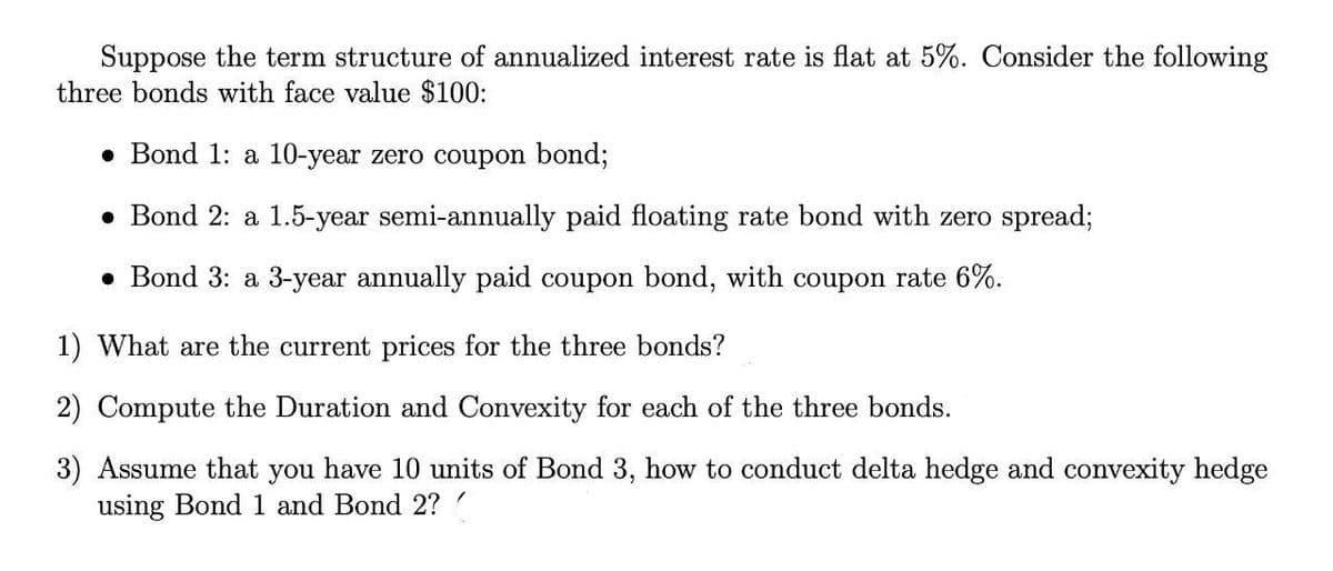 Suppose the term structure of annualized interest rate is flat at 5%. Consider the following
three bonds with face value $100:
• Bond 1: a 10-year zero coupon bond;
• Bond 2: a 1.5-year semi-annually paid floating rate bond with zero spread;
• Bond 3: a 3-year annually paid coupon bond, with coupon rate 6%.
1) What are the current prices for the three bonds?
2) Compute the Duration and Convexity for each of the three bonds.
3) Assume that you have 10 units of Bond 3, how to conduct delta hedge and convexity hedge
using Bond 1 and Bond 2?
