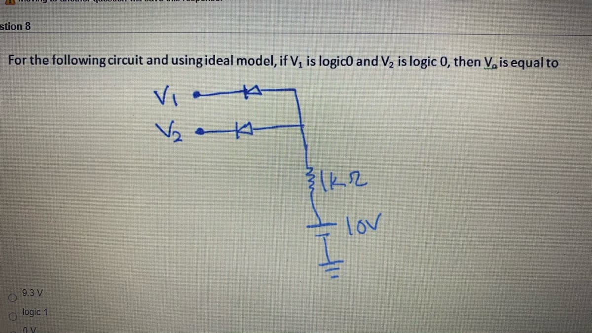 stion 8
For the following circuit and using ideal model, if V, is logic0 and V2 is logic 0, then V, is equal to
lov
9.3 V
logic 1
