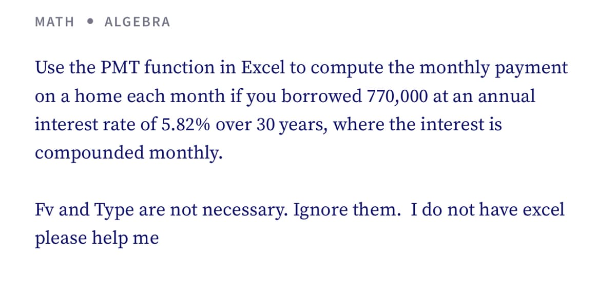 MATH
ALGEBRA
Use the PMT function in Excel to compute the monthly payment
on a home each month if you borrowed 770,000 at an annual
interest rate of 5.82% over 30 years, where the interest is
compounded monthly.
Fv and Type are not necessary. Ignore them. I do not have excel
please help me
