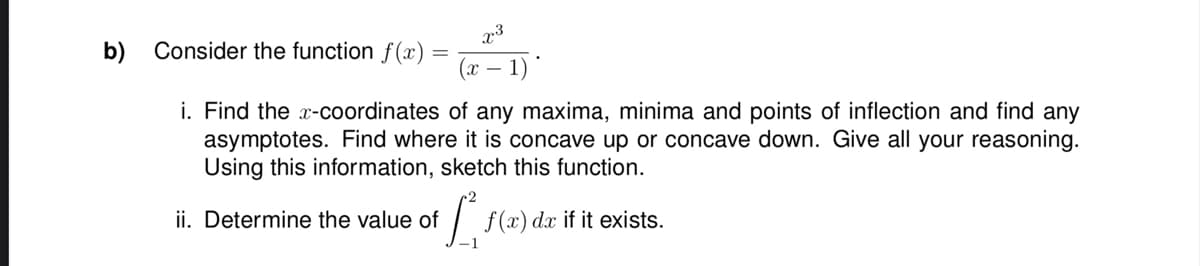 b)
x3
Consider the function f(x)
x 1)
i. Find the x-coordinates of any maxima, minima and points of inflection and find any
asymptotes. Find where it is concave up or concave down. Give all your reasoning.
Using this information, sketch this function.
of f f
ii. Determine the value of
f(x) dx if it exists.