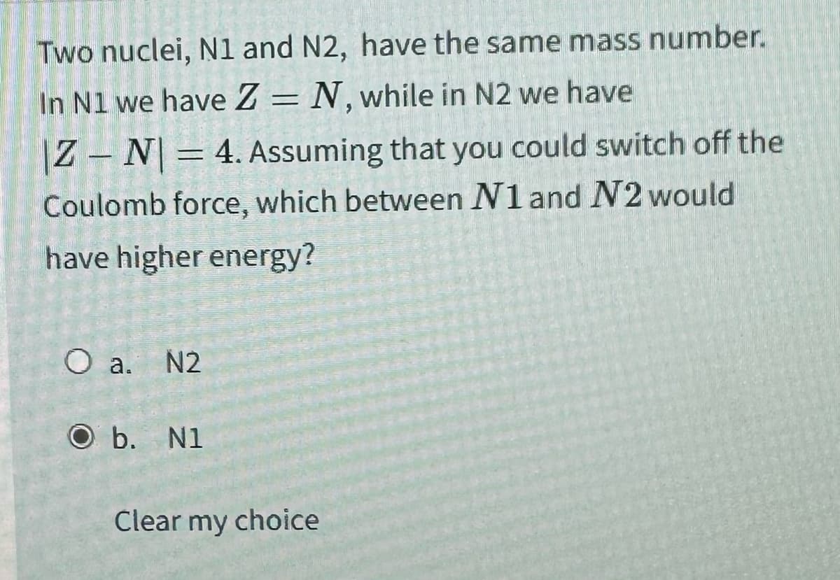 Two nuclei, N1 and N2, have the same mass number.
In N1 we have Z=N, while in N2 we have
|ZN| = 4. Assuming that you could switch off the
Coulomb force, which between N1 and N2 would
have higher energy?
O a. N2
O b. N1
Clear my choice