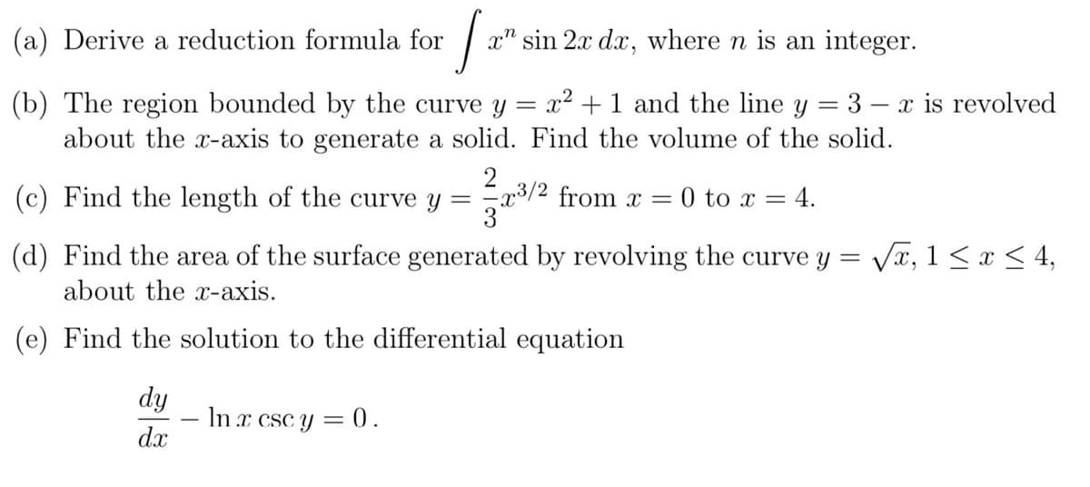 (a) Derive a reduction formula for
[20²
xn
(b) The region bounded by the curve y
about the x-axis to generate a solid.
(c) Find the length of the curve y
=
dy
dx
- ln x csc y = 0.
sin 2x dx, where n is an integer.
x² + 1 and the line y = 3
Find the volume of the solid.
2
=x³/2 from x = 0 to x = 4.
(d) Find the area of the surface generated by revolving the curve y = √√√x, 1 ≤ x ≤ 4,
about the x-axis.
(e) Find the solution to the differential equation
x is revolved