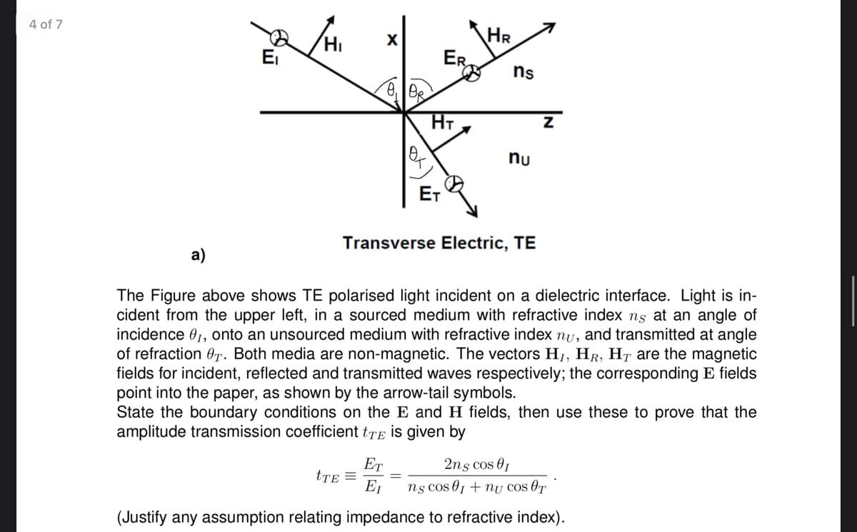 4 of 7
Ήι
ER
ns
HT
Z
nu
ET
Transverse Electric, TE
The Figure above shows TE polarised light incident on a dielectric interface. Light is in-
cident from the upper left, in a sourced medium with refractive index ns at an angle of
incidence 01, onto an unsourced medium with refractive index nu, and transmitted at angle
of refraction T. Both media are non-magnetic. The vectors HI, HR, HT are the magnetic
fields for incident, reflected and transmitted waves respectively; the corresponding E fields
point into the paper, as shown by the arrow-tail symbols.
State the boundary conditions on the E and H fields, then use these to prove that the
amplitude transmission coefficient tTE is given by
2ns cos 01
ET
tTE=
Ει
ns cos 01 nu COS OT
(Justify any assumption relating impedance to refractive index).