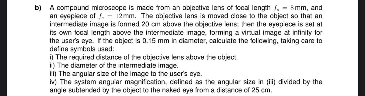 b) A compound microscope is made from an objective lens of focal length fo = 8mm, and
an eyepiece of fe = 12mm. The objective lens is moved close to the object so that an
intermediate image is formed 20 cm above the objective lens; then the eyepiece is set at
its own focal length above the intermediate image, forming a virtual image at infinity for
the user's eye. If the object is 0.15 mm in diameter, calculate the following, taking care to
define symbols used:
i) The required distance of the objective lens above the object.
ii) The diameter of the intermediate image.
iii) The angular size of the image to the user's eye.
iv) The system angular magnification, defined as the angular size in (iii) divided by the
angle subtended by the object to the naked eye from a distance of 25 cm.