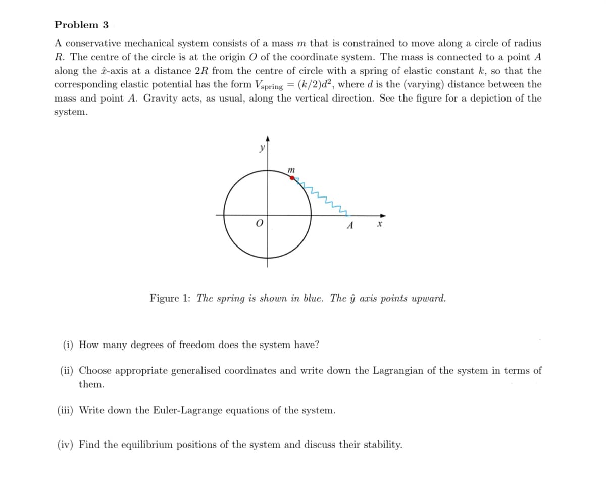 Problem 3
A conservative mechanical system consists of a mass m that is constrained to move along a circle of radius
R. The centre of the circle is at the origin O of the coordinate system. The mass is connected to a point A
along the â-axis at a distance 2R from the centre of circle with a spring of elastic constant k, so that the
corresponding elastic potential has the form Vspring = (k/2)d², where d is the (varying) distance between the
mass and point A. Gravity acts, as usual, along the vertical direction. See the figure for a depiction of the
system.
m
A
X
Figure 1: The spring is shown in blue. The ŷ axis points upward.
(i) How many degrees of freedom does the system have?
(ii) Choose appropriate generalised coordinates and write down the Lagrangian of the system in terms of
them.
(iii) Write down the Euler-Lagrange equations of the system.
(iv) Find the equilibrium positions of the system and discuss their stability.