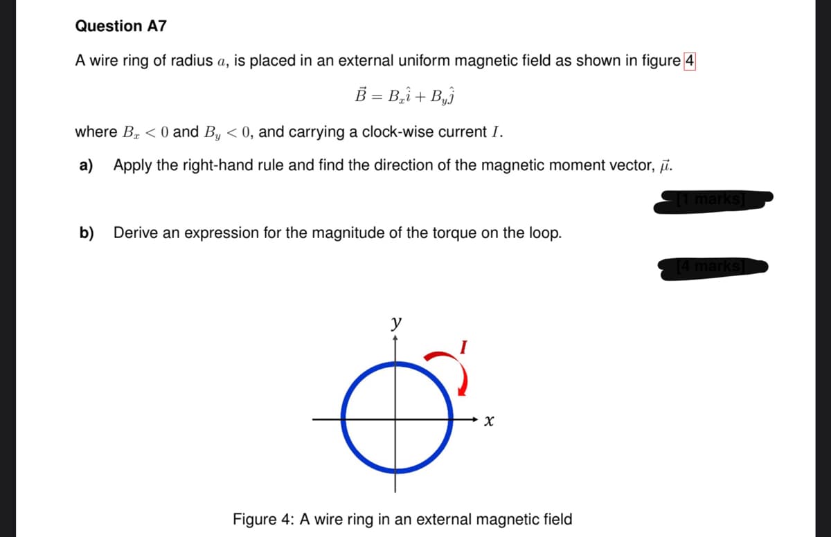 Question A7
A wire ring of radius a, is placed in an external uniform magnetic field as shown in figure 4
B = B₂+ B₂
where B < 0 and By < 0, and carrying a clock-wise current I.
a) Apply the right-hand rule and find the direction of the magnetic moment vector, .
b) Derive an expression for the magnitude of the torque on the loop.
X
Figure 4: A wire ring in an external magnetic field
||
- [1 marks]
marks]