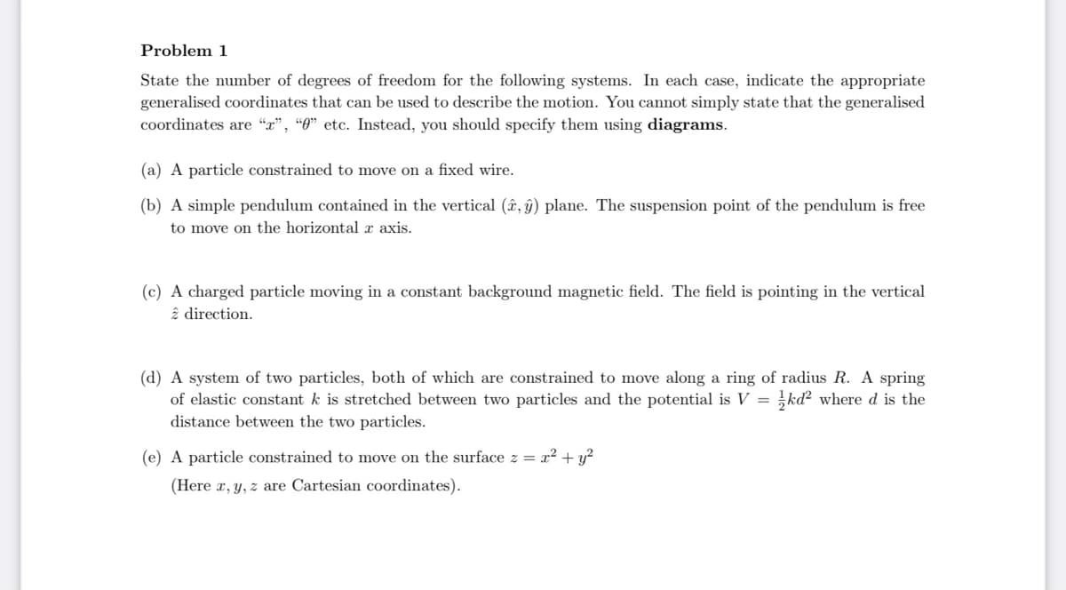 Problem 1
State the number of degrees of freedom for the following systems. In each case, indicate the appropriate
generalised coordinates that can be used to describe the motion. You cannot simply state that the generalised
coordinates are "x", "0" etc. Instead, you should specify them using diagrams.
(a) A particle constrained to move on a fixed wire.
(b) A simple pendulum contained in the vertical (â, ý) plane. The suspension point of the pendulum is free
to move on the horizontal x axis.
(c) A charged particle moving in a constant background magnetic field. The field is pointing in the vertical
2 direction.
(d) A system of two particles, both of which are constrained to move along a ring of radius R. A spring
of elastic constant k is stretched between two particles and the potential is V = kd² where d is the
distance between the two particles.
(e) A particle constrained to move on the surface z = x² + y²
(Here x, y, z are Cartesian coordinates).