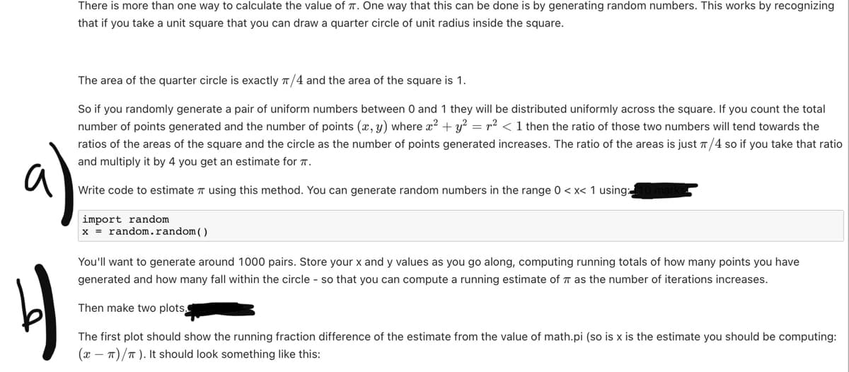 There is more than one way to calculate the value of T. One way that this can be done is by generating random numbers. This works by recognizing
that if you take a unit square that you can draw a quarter circle of unit radius inside the square.
The area of the quarter circle is exactly π/4 and the area of the square is 1.
So if you randomly generate a pair of uniform numbers between 0 and 1 they will be distributed uniformly across the square. If you count the total
number of points generated and the number of points (x, y) where x² + y² = ² < 1 then the ratio of those two numbers will tend towards the
ratios of the areas of the square and the circle as the number of points generated increases. The ratio of the areas is just π/4 so if you take that ratio
and multiply it by 4 you get an estimate for .
a)
b
Write code to estimate π using this method. You can generate random numbers in the range 0<x< 1 using:
import random.
x = random.random()
You'll want to generate around 1000 pairs. Store your x and y values as you go along, computing running totals of how many points you have
generated and how many fall within the circle - so that you can compute a running estimate of as the number of iterations increases.
Then make two plots.
The first plot should show the running fraction difference of the estimate from the value of math.pi (so is x is the estimate you should be computing:
(x-T)/T). It should look something like this: