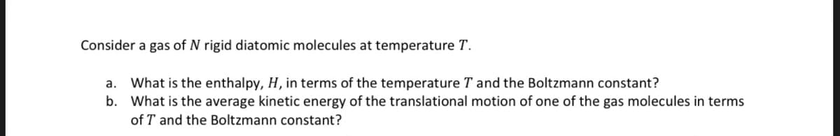 Consider a gas of N rigid diatomic molecules at temperature T.
a. What is the enthalpy, H, in terms of the temperature T and the Boltzmann constant?
b. What is the average kinetic energy of the translational motion of one of the gas molecules in terms
of T and the Boltzmann constant?