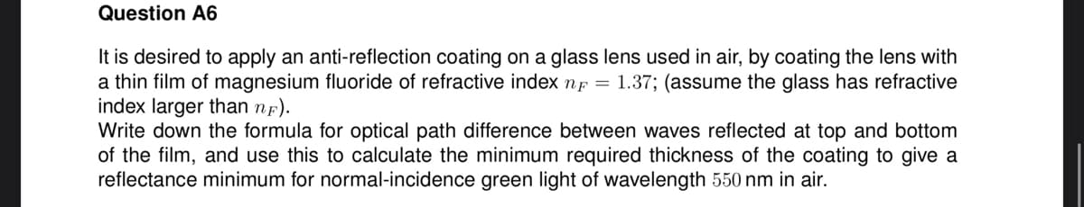 Question A6
It is desired to apply an anti-reflection coating on a glass lens used in air, by coating the lens with
a thin film of magnesium fluoride of refractive index n = 1.37; (assume the glass has refractive
index larger than nF).
Write down the formula for optical path difference between waves reflected at top and bottom
of the film, and use this to calculate the minimum required thickness of the coating to give a
reflectance minimum for normal-incidence green light of wavelength 550 nm in air.