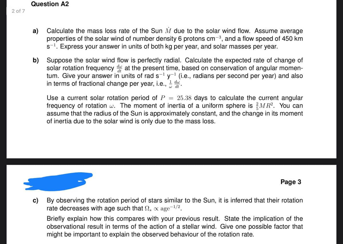 2 of 7
Question A2
a)
Calculate the mass loss rate of the Sun M due to the solar wind flow. Assume average
properties of the solar wind of number density 6 protons cm³, and a flow speed of 450 km
s-1. Express your answer in units of both kg per year, and solar masses per year.
b) Suppose the solar wind flow is perfectly radial. Calculate the expected rate of change of
solar rotation frequency dw at the present time, based on conservation of angular momen-
tum. Give your answer in units of rad s-1 y-1 (i.e., radians per second per year) and also
in terms of fractional change per year, i.e., 1 du.
w dt'
Use a current solar rotation period of P = 25.38 days to calculate the current angular
frequency of rotation w. The moment of inertia of a uniform sphere is MR². You can
assume that the radius of the Sun is approximately constant, and the change in its moment
of inertia due to the solar wind is only due to the mass loss.
Page 3
c) By observing the rotation period of stars similar to the Sun, it is inferred that their rotation
rate decreases with age such that * x age -1/2
Briefly explain how this compares with your previous result. State the implication of the
observational result in terms of the action of a stellar wind. Give one possible factor that
might be important to explain the observed behaviour of the rotation rate.