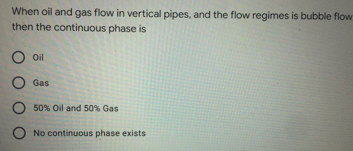 When oil and gas flow in vertical pipes, and the flow regimes is bubble flow
then the continuous phase is
Oil
Gas
50% Oil and 50% Gas
O No continuous phase exists
