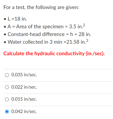 For a test, the following are given:
•L=18 in.
• A = Area of the specimen = 3.5 in.?
• Constant-head difference = h = 28 in.
• Water collected in 3 min =21.58 in.3
Calculate the hydraulic conductivity (in./sec).
O 0.035 in/sec.
O 0.022 in/sec.
O 0.015 in/sec.
0.042 in/sec.
