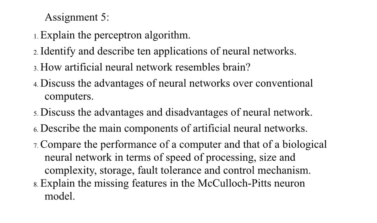 Assignment 5:
1. Explain the perceptron algorithm.
2. Identify and describe ten applications of neural networks.
3. How artificial neural network resembles brain?
4. Discuss the advantages of neural networks over conventional
computers.
s. Discuss the advantages and disadvantages of neural network.
6. Describe the main components of artificial neural networks.
7. Compare the performance of a computer and that of a biological
neural network in terms of speed of processing, size and
complexity, storage, fault tolerance and control mechanism.
8. Explain the missing features in the McCulloch-Pitts neuron
model.
