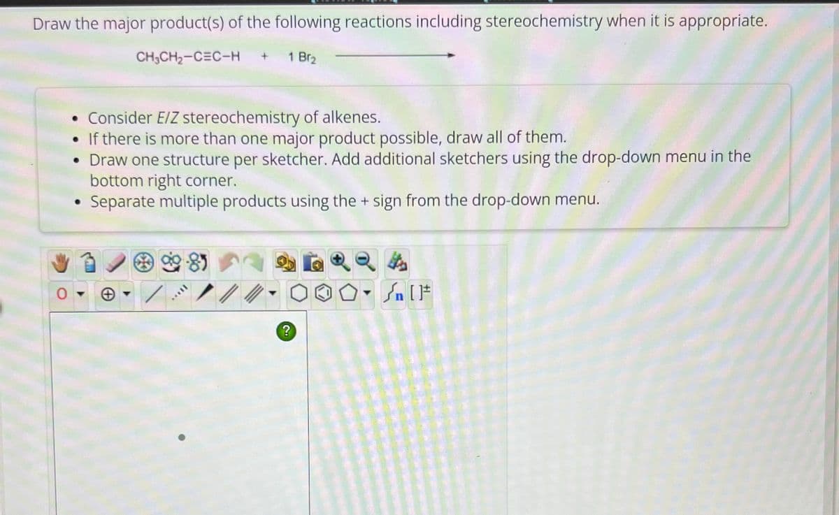 Draw the major product(s) of the following reactions including stereochemistry when it is appropriate.
CH3CH2-CEC-H
1 Br2
• Consider E/Z stereochemistry of alkenes.
If there is more than one major product possible, draw all of them.
• Draw one structure per sketcher. Add additional sketchers using the drop-down menu in the
•
bottom right corner.
Separate multiple products using the + sign from the drop-down menu.
+
?
F
√n [1