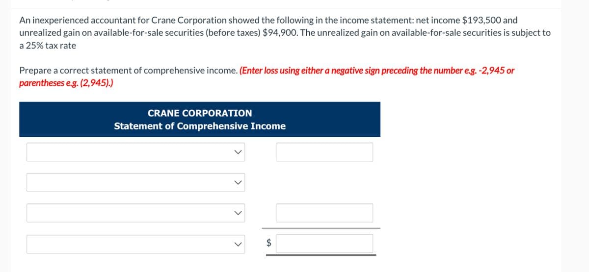 An inexperienced accountant for Crane Corporation showed the following in the income statement: net income $193,500 and
unrealized gain on available-for-sale securities (before taxes) $94,900. The unrealized gain on available-for-sale securities is subject to
a 25% tax rate
Prepare a correct statement of comprehensive income. (Enter loss using either a negative sign preceding the number e.g. -2,945 or
parentheses e.g. (2,945).)
CRANE CORPORATION
Statement of Comprehensive Income
>
+A
$