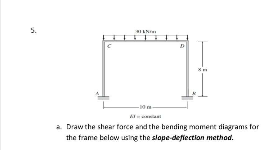 30 kN/m
C
D
8 m
A
B
-10 m
El = constant
a. Draw the shear force and the bending moment diagrams for
the frame below using the slope-deflection method.
5.
