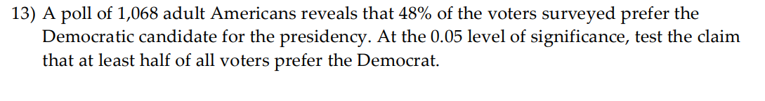 13) A poll of 1,068 adult Americans reveals that 48% of the voters surveyed prefer the
Democratic candidate for the presidency. At the 0.05 level of significance, test the claim
that at least half of all voters prefer the Democrat.
