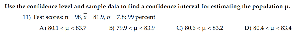 Use the confidence level and sample data to find a confidence interval for estimating the population u.
11) Test scores: n = 98, x = 81.9, ơ = 7.8; 99 percent
A) 80.1< μ < 83.7
B) 79.9 < µ < 83.9
C) 80.6< μ < 83.2
D) 80.4<μ < 83.4
