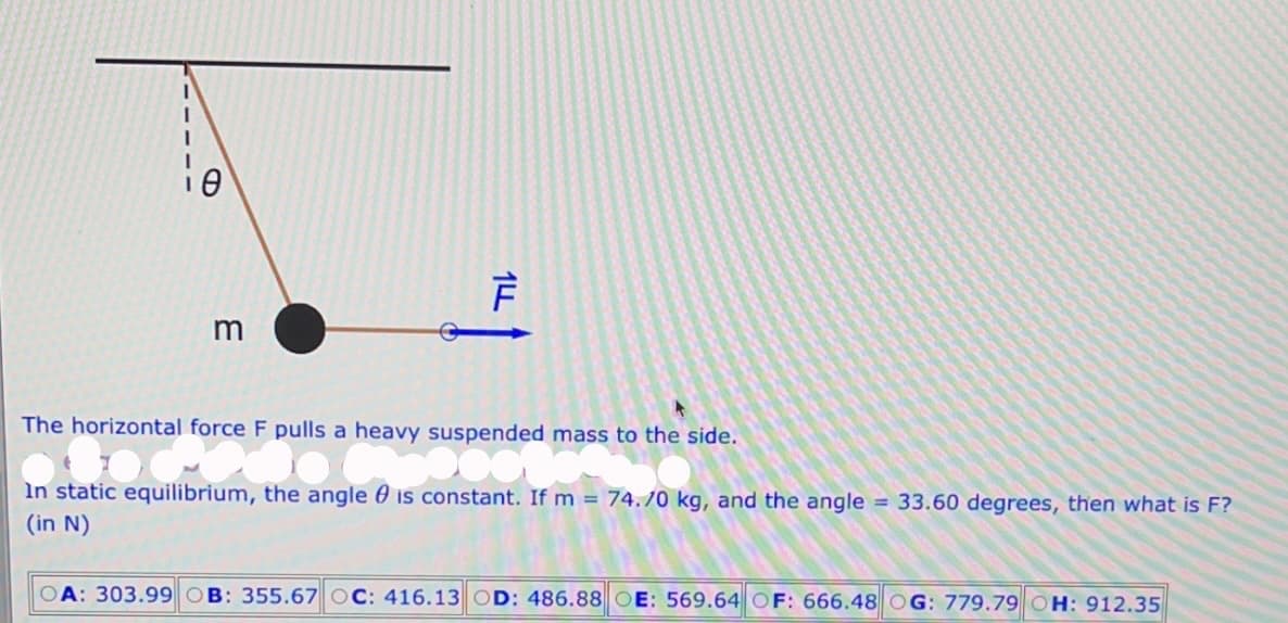 3
14
F
The horizontal force F pulls a heavy suspended mass to the side.
al force p
DO
In static equilibrium, the angle is constant. If m = 74.70 kg, and the angle = 33.60 degrees, then what is F?
(in N)
OA: 303.99 B: 355.67 OC: 416.13 OD: 486.88 OE: 569.64 OF: 666.48 OG: 779.79 OH: 912.35