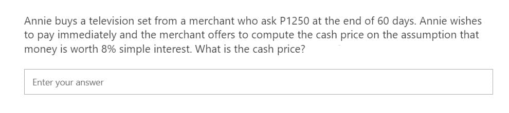 Annie buys a television set from a merchant who ask P1250 at the end of 60 days. Annie wishes
to pay immediately and the merchant offers to compute the cash price on the assumption that
money is worth 8% simple interest. What is the cash price?
Enter your answer