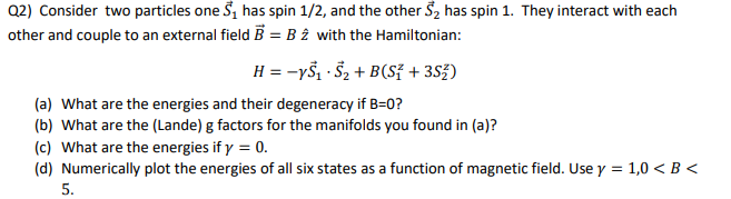 Q2) Consider two particles one S₁ has spin 1/2, and the other S₂ has spin 1. They interact with each
other and couple to an external field B = B2 with the Hamiltonian:
H = −ys₁ S₂+B(S+3S)
(a) What are the energies and their degeneracy if B=0?
(b) What are the (Lande) g factors for the manifolds you found in (a)?
(c) What are the energies if y = 0.
(d) Numerically plot the energies of all six states as a function of magnetic field. Use y = 1,0 < B <
5.