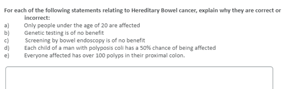 For each of the following statements relating to Hereditary Bowel cancer, explain why they are correct or
incorrect:
a)
b)
c)
d)
e)
Only people under the age of 20 are affected
Genetic testing is of no benefit
Screening by bowel endoscopy is of no benefit
Each child of a man with polyposis coli has a 50% chance of being affected
Everyone affected has over 100 polyps in their proximal colon.
