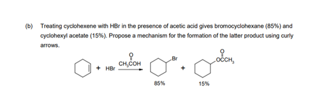 (b) Treating cyclohexene with HBr in the presence of acetic acid gives bromocyclohexane (85%) and
cyclohexyl acetate (15%). Propose a mechanism for the formation of the latter product using curly
arrows.
Br
оссH,
CH,COH
+ HBr
85%
15%
