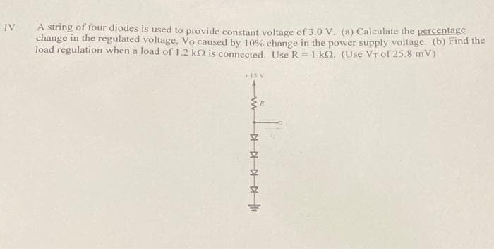 A string of four diodes is used to provide constant voltage of 3.0 V. (a) Calculate the percentage
change in the regulated voltage, Vo caused by 10% change in the power supply voltage. (b) Find the
load regulation when a load of 1.2 k2 is connected. Use R = 1 k2. (Use VT of 25.8 mV)
IV
+1S V
R.
in

