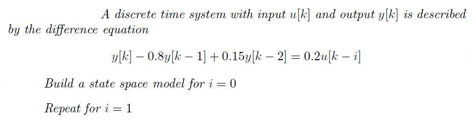 A discrete time system with input u[k] and output y[k] is described
by the difference equation
y[k] – 0.8y[k – 1] + 0.15y[k – 2] = 0.2u[k – i]
%3D
Build a state space model for i = 0
Repeat for i = 1

