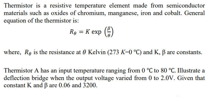 Thermistor is a resistive temperature element made from semiconductor
materials such as oxides of chromium, manganese, iron and cobalt. General
equation of the thermistor is:
Re = K exp ()
where, Re is the resistance at 0 Kelvin (273 K=0 °C) and K, ß are constants.
Thermistor A has an input temperature ranging from 0 °C to 80 °C. Illustrate a
deflection bridge when the output voltage varied from 0 to 2.0V. Given that
constant K and ß are 0.06 and 3200.
