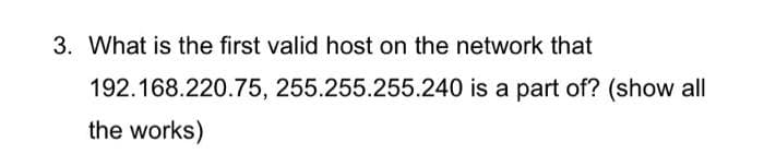 3. What is the first valid host on the network that
192.168.220.75, 255.255.255.240 is a part of? (show all
the works)
