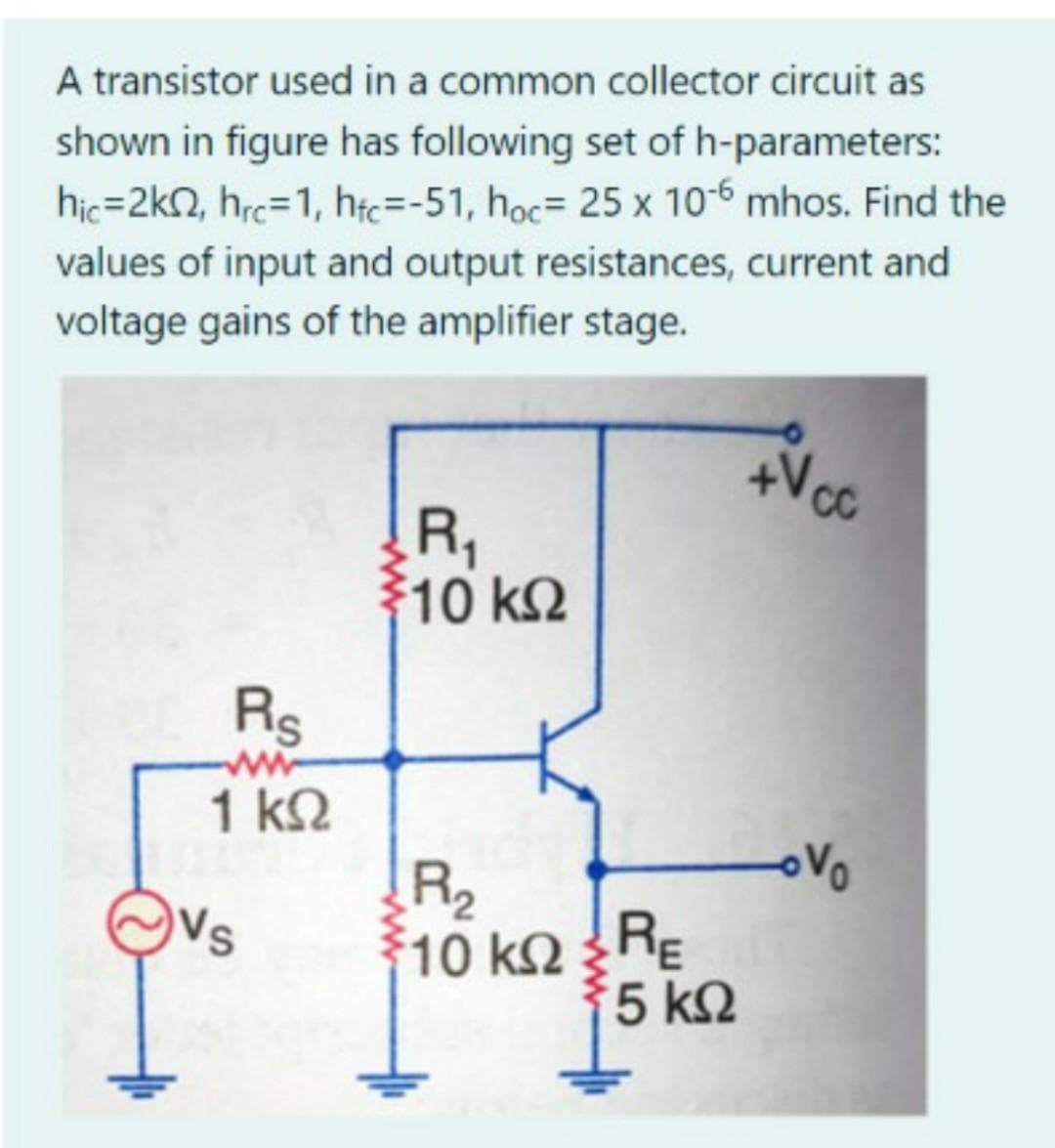 A transistor used in a common collector circuit as
shown in figure has following set of h-parameters:
hic=2kN, hrc=1, htc=-51, hoc= 25 x 10-6 mhos. Find the
values of input and output resistances, current and
voltage gains of the amplifier stage.
R,
우10 k2
Rs
ww
1 k2
R2
10 kRE
5 k2
