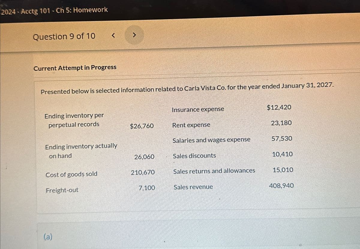 2024-Acctg 101 - Ch 5: Homework
Question 9 of 10
<
<
Current Attempt in Progress
Presented below is selected information related to Carla Vista Co. for the year ended January 31, 2027.
Insurance expense
$12,420
Ending inventory per
perpetual records
$26,760
Rent expense
23,180
Salaries and wages expense
57,530
Ending inventory actually
on hand
26,060
Sales discounts
10.410
Cost of goods sold
210,670
Sales returns and allowances
15,010
Freight-out
7.100
Sales revenue
408,940
(a)