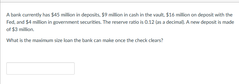 A bank currently has $45 million in deposits, $9 million in cash in the vault, $16 million on deposit with the
Fed, and $4 million in government securities. The reserve ratio is 0.12 (as a decimal). A new deposit is made
of $3 million.
What is the maximum size loan the bank can make once the check clears?