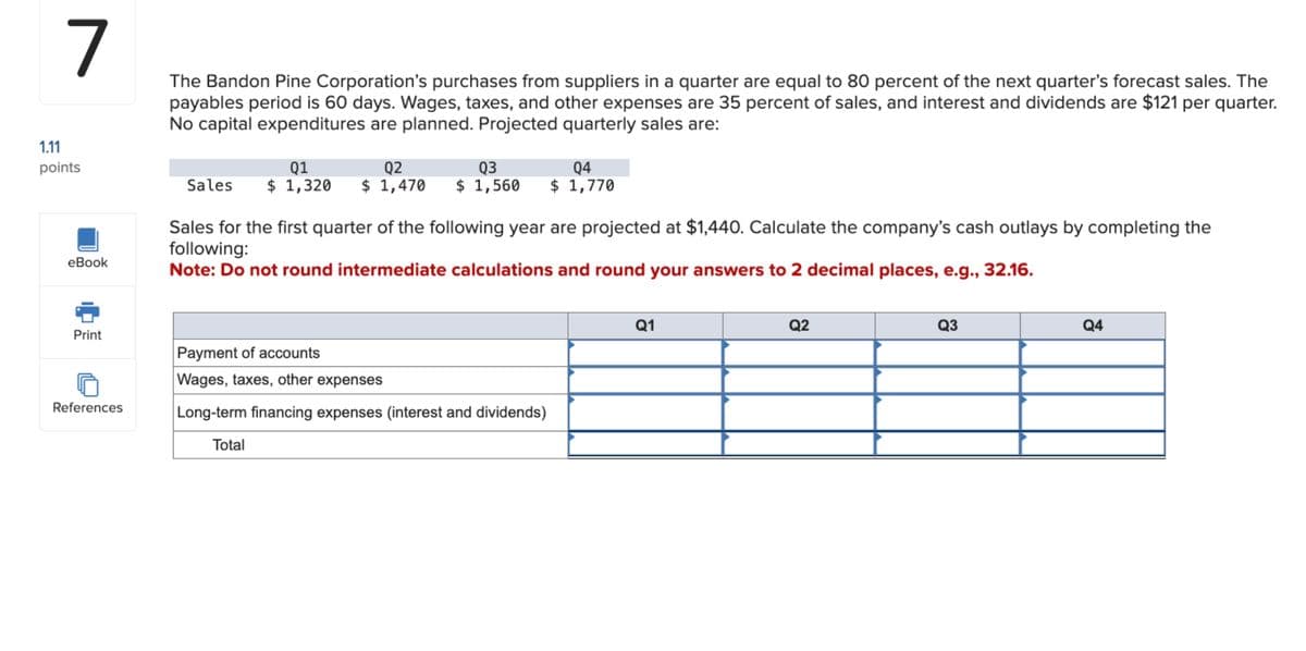 1.11
7
points
eBook
The Bandon Pine Corporation's purchases from suppliers in a quarter are equal to 80 percent of the next quarter's forecast sales. The
payables period is 60 days. Wages, taxes, and other expenses are 35 percent of sales, and interest and dividends are $121 per quarter.
No capital expenditures are planned. Projected quarterly sales are:
Q1
Sales $ 1,320
Q2
Q3
Q4
$ 1,470 $ 1,560 $ 1,770
Sales for the first quarter of the following year are projected at $1,440. Calculate the company's cash outlays by completing the
following:
Note: Do not round intermediate calculations and round your answers to 2 decimal places, e.g., 32.16.
Print
Payment of accounts
Wages, taxes, other expenses
References
Long-term financing expenses (interest and dividends)
Total
Q1
Q2
Q3
Q4