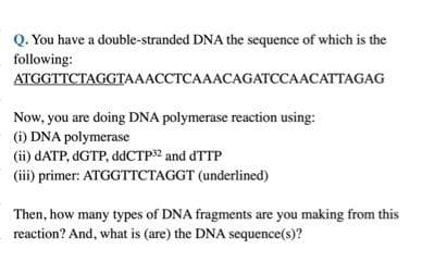 Q. You have a double-stranded DNA the sequence of which is the
following:
ATGGTTCTAGGTAAACCTCAAACAGATCCAACATTAGAG
Now, you are doing DNA polymerase reaction using:
(i) DNA polymerase
(ii) dATP, dGTP, ddCTP32 and dTTP
(iii) primer: ATGGTTCTAGGT (underlined)
Then, how many types of DNA fragments are you making from this
reaction? And, what is (are) the DNA sequence(s)?